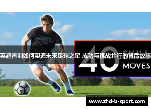 英超青训如何塑造未来足球之星 成功与挑战并行的背后故事 英超青训如何塑造未来足球之星 成功与挑战并行的背后故事