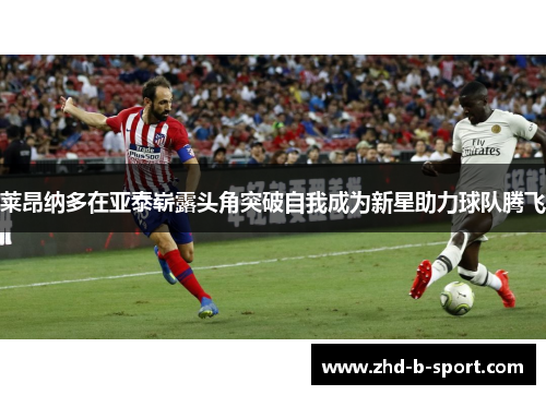 莱昂纳多在亚泰崭露头角突破自我成为新星助力球队腾飞