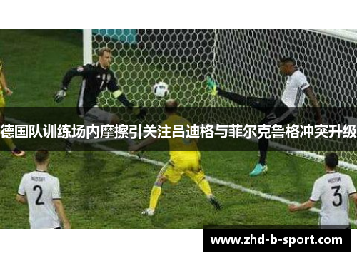 德国队训练场内摩擦引关注吕迪格与菲尔克鲁格冲突升级
