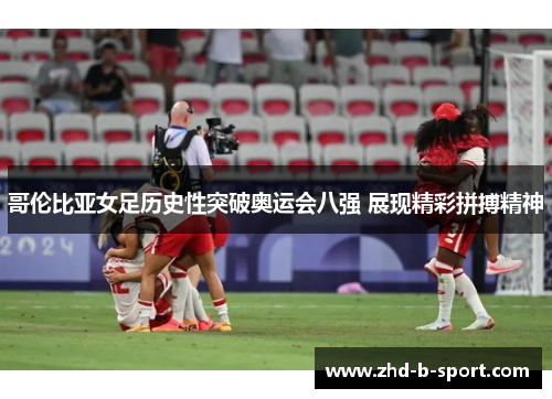 哥伦比亚女足历史性突破奥运会八强 展现精彩拼搏精神 哥伦比亚女足历史性突破奥运会八强 展现精彩拼搏精神